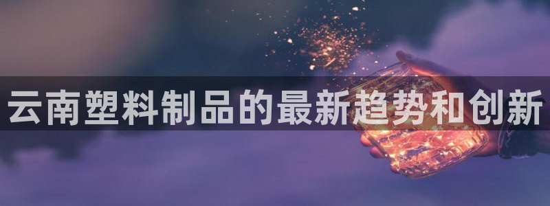 太阳sun网站：云南塑料制品的最新趋势和创新