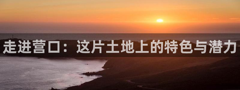 太阳集团游戏网址：走进营口：这片土地上的特色与潜力